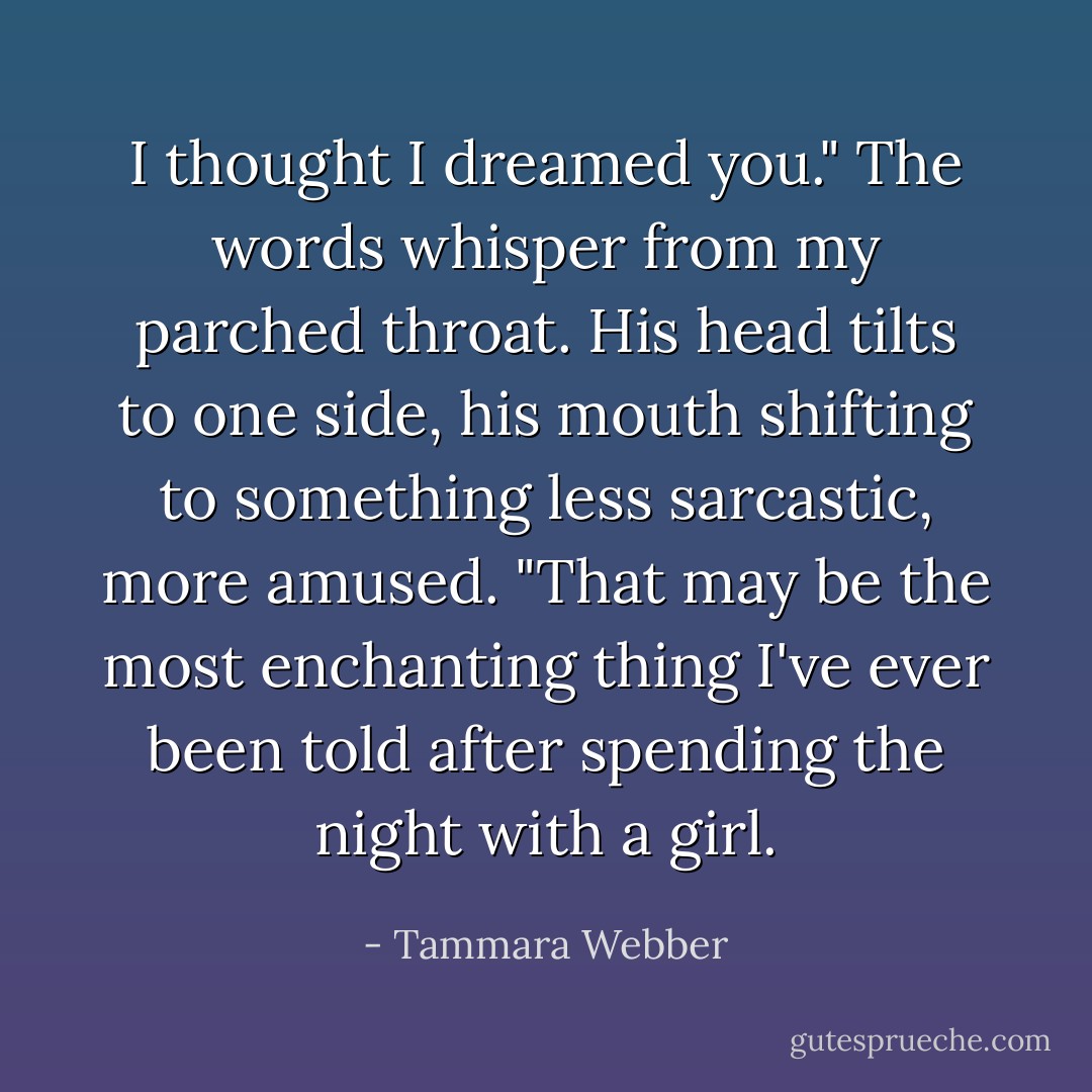 I thought I dreamed you." The words whisper from my parched throat.<br />His head tilts to one side, his mouth shifting to something less sarcastic, more amused. "That may be the most enchanting thing I've ever been told after spending the night with a girl. - Tammara Webber