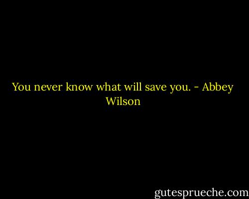 You never know what will save you. - Abbey Wilson