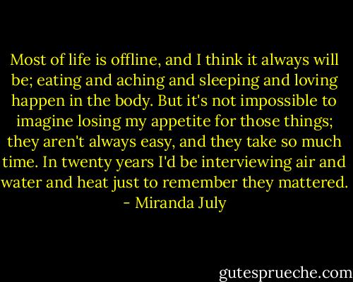 Most of life is offline, and I think it always will be; eating and aching and sleeping and loving happen in the body. But it's not impossible to imagine losing my appetite for those things; they aren't always easy, and they take so much time. In twenty years I'd be interviewing air and water and heat just to remember they mattered. - Miranda July