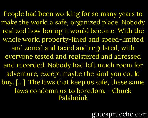 People had been working for so many years to make the world a safe, organized place. Nobody realized how boring it would become. With the whole world property-lined and speed-limited and zoned and taxed and regulated, with everyone tested and registered and adressed and recorded. Nobody had left much room for adventure, except maybe the kind you could buy. [...]<br /> The laws that keep us safe, these same laws condemn us to boredom. - Chuck Palahniuk