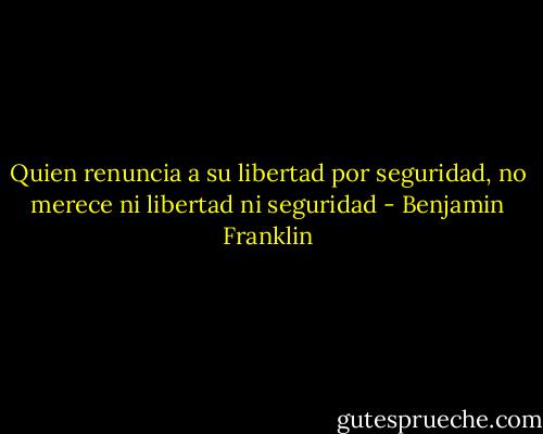 Quien renuncia a su libertad por seguridad, no merece ni libertad ni seguridad - Benjamin Franklin