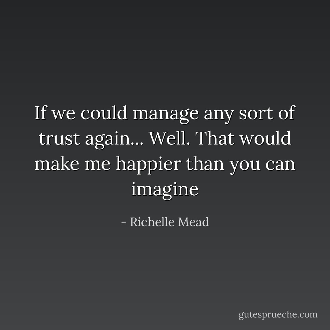 If we could manage any sort of trust again... Well. That would make me happier than you can imagine - Richelle Mead