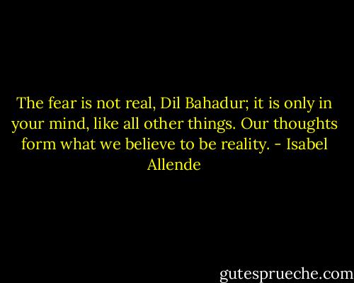 The fear is not real, Dil Bahadur; it is only in your mind, like all other things. Our thoughts form what we believe to be reality. - Isabel Allende