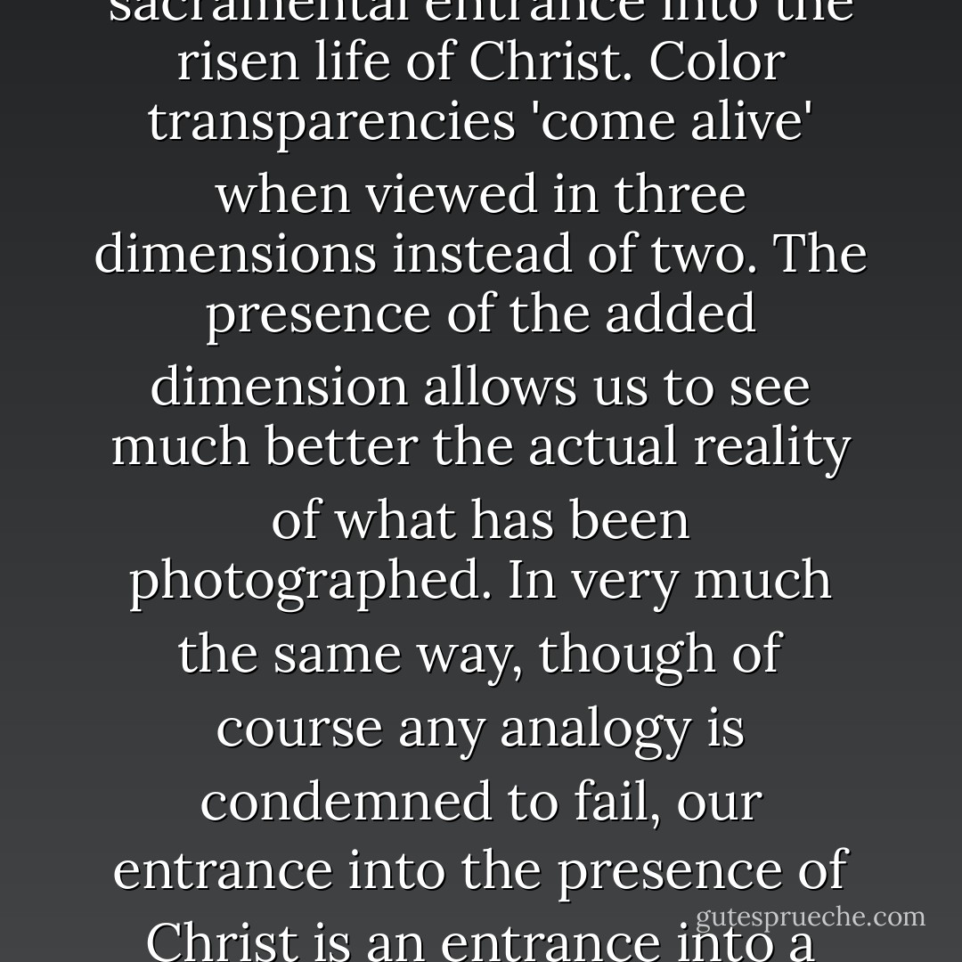 The liturgy of the Eucharist is best understood as a journey or procession. It is the journey of the Church into the dimension of the Kingdom. We use the word 'dimension' because it seems the best way to indicate the manner of our sacramental entrance into the risen life of Christ. Color transparencies 'come alive' when viewed in three dimensions instead of two. The presence of the added dimension allows us to see much better the actual reality of what has been photographed. In very much the same way, though of course any analogy is condemned to fail, our entrance into the presence of Christ is an entrance into a fourth dimension which allows us to see the ultimate reality of life. It is not an escape from the world, rather it is the arrival at a vantage point from which we can see more deeply into the reality of the world. - Alexander Schmemann