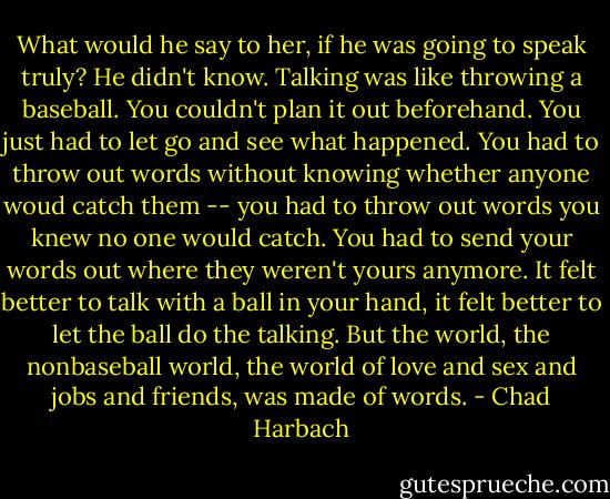 What would he say to her, if he was going to speak truly? He didn't know. Talking was like throwing a baseball. You couldn't plan it out beforehand. You just had to let go and see what happened. You had to throw out words without knowing whether anyone woud catch them -- you had to throw out words you knew no one would catch. You had to send your words out where they weren't yours anymore. It felt better to talk with a ball in your hand, it felt better to let the ball do the talking. But the world, the nonbaseball world, the world of love and sex and jobs and friends, was made of words. - Chad Harbach