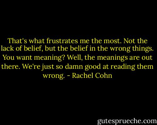 That's what frustrates me the most. Not the lack of belief, but the belief in the wrong things. You want meaning? Well, the meanings are out there. We're just so damn good at reading them wrong. - Rachel Cohn