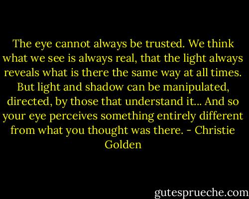 The eye cannot always be trusted. We think what we see is always real, that the light always reveals what is there the same way at all times. But light and shadow can be manipulated, directed, by those that understand it... And so your eye perceives something entirely different from what you thought was there. - Christie Golden