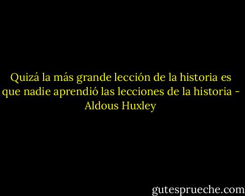 Quizá la más grande lección de la historia es que nadie aprendió las lecciones de la historia - Aldous Huxley