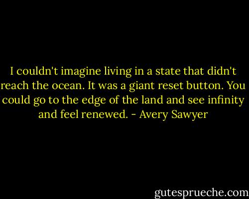 I couldn't imagine living in a state that didn't reach the ocean. It was a giant reset button. You could go to the edge of the land and see infinity and feel renewed. - Avery Sawyer