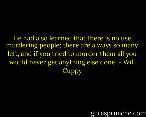 He had also learned that there is no use murdering people; there are always so many left, and if you tried to murder them all you would never get anything else done. - Will Cuppy