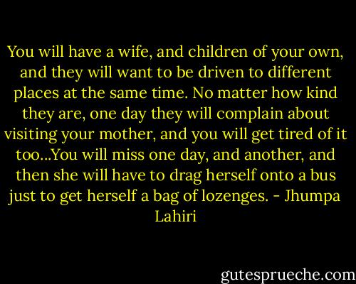 You will have a wife, and children of your own, and they will want to be driven to different places at the same time. No matter how kind they are, one day they will complain about visiting your mother, and you will get tired of it too...You will miss one day, and another, and then she will have to drag herself onto a bus just to get herself a bag of lozenges. - Jhumpa Lahiri