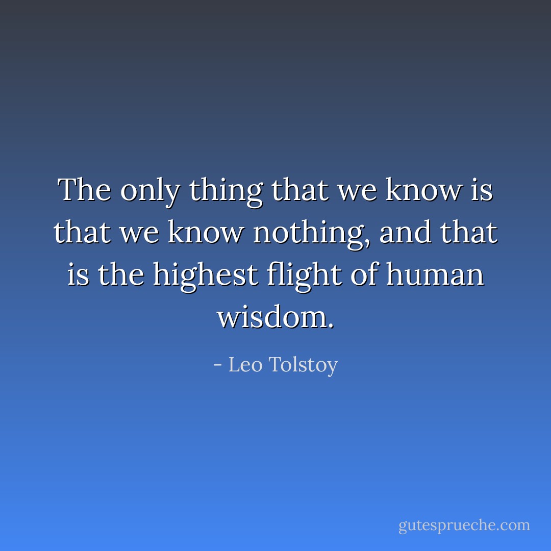 The only thing that we know is that we know nothing, and that is the highest flight of human wisdom. - Leo Tolstoy