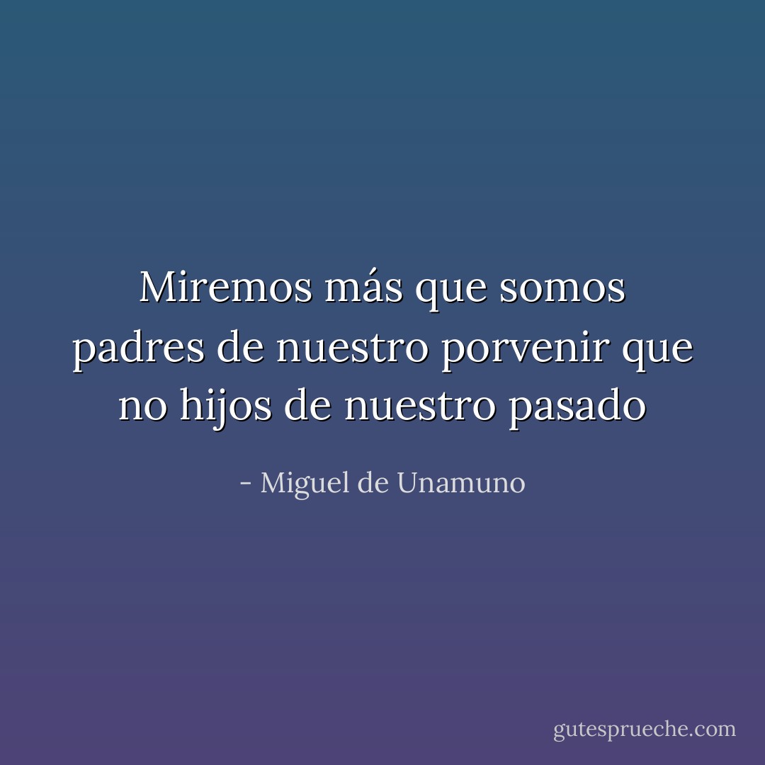 Miremos más que somos padres de nuestro porvenir que no hijos de nuestro pasado - Miguel de Unamuno