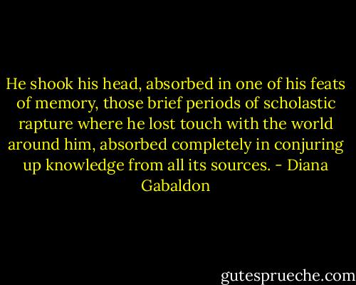 He shook his head, absorbed in one of his feats of memory, those brief periods of scholastic rapture where he lost touch with the world around him, absorbed completely in conjuring up knowledge from all its sources. - Diana Gabaldon