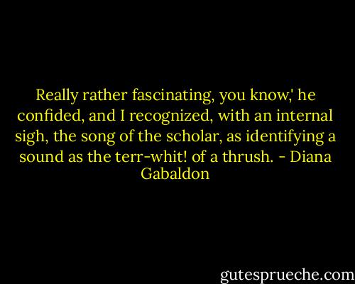 Really rather fascinating, you know,' he confided, and I recognized, with an internal sigh, the song of the scholar, as identifying a sound as the terr-whit! of a thrush. - Diana Gabaldon