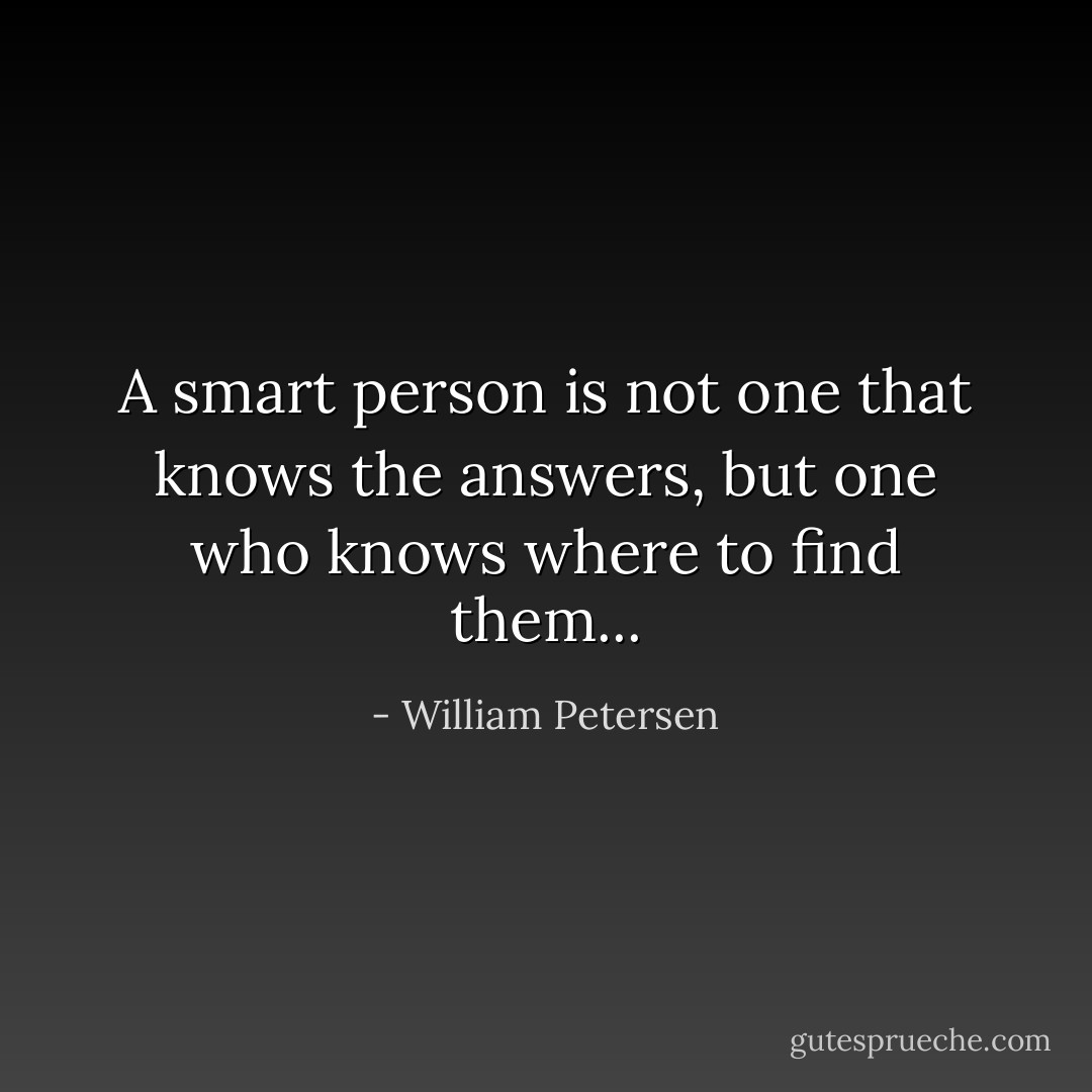 A smart person is not one that knows the answers, but one who knows where to find them... - William Petersen