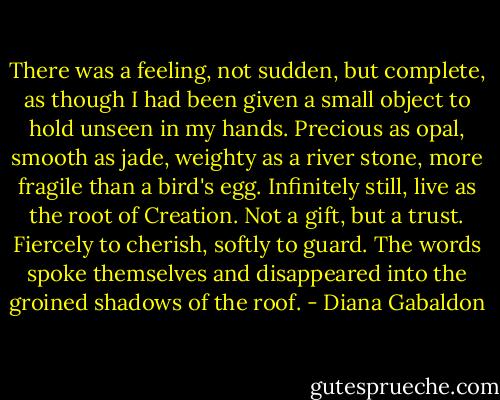 There was a feeling, not sudden, but complete, as though I had been given a small object to hold unseen in my hands. Precious as opal, smooth as jade, weighty as a river stone, more fragile than a bird's egg. Infinitely still, live as the root of Creation. Not a gift, but a trust. Fiercely to cherish, softly to guard. The words spoke themselves and disappeared into the groined shadows of the roof. - Diana Gabaldon