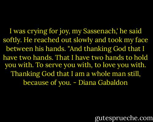 I was crying for joy, my Sassenach,' he said softly. He reached out slowly and took my face between his hands. "And thanking God that I have two hands. That I have two hands to hold you with. To serve you with, to love you with. Thanking God that I am a whole man still, because of you. - Diana Gabaldon