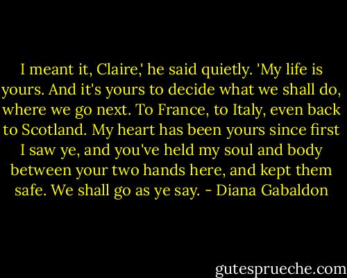 I meant it, Claire,' he said quietly. 'My life is yours. And it's yours to decide what we shall do, where we go next. To France, to Italy, even back to Scotland. My heart has been yours since first I saw ye, and you've held my soul and body between your two hands here, and kept them safe. We shall go as ye say. - Diana Gabaldon