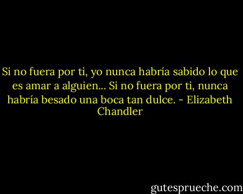 Si no fuera por ti, yo nunca habría sabido lo que es amar a alguien... Si no fuera por ti, nunca habría besado una boca tan dulce. - Elizabeth Chandler