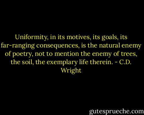 Uniformity, in its motives, its goals, its far-ranging consequences, is the natural enemy of poetry, not to mention the enemy of trees, the soil, the exemplary life therein. - C.D. Wright