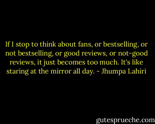 If I stop to think about fans, or bestselling, or not bestselling, or good reviews, or not-good reviews, it just becomes too much. It's like staring at the mirror all day. - Jhumpa Lahiri