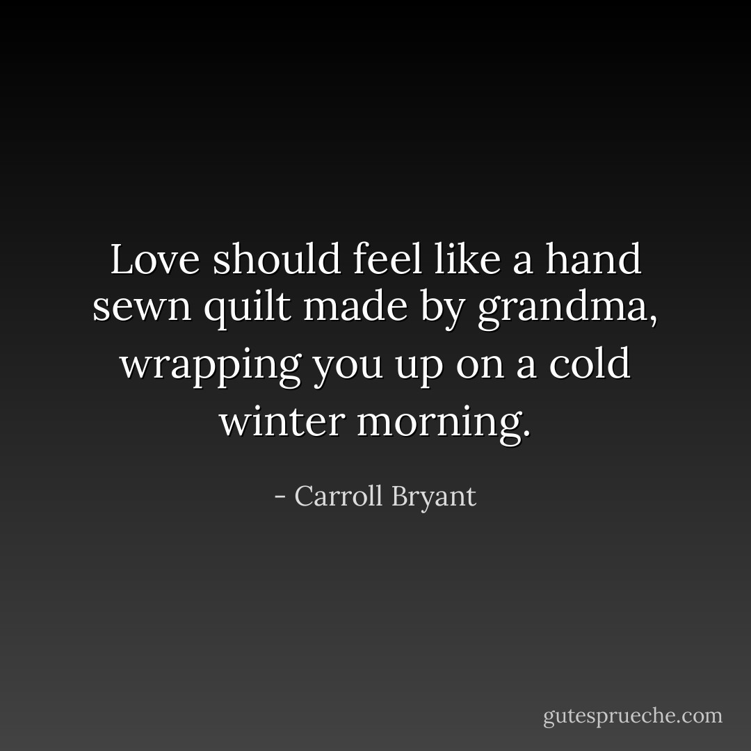 Love should feel like a hand sewn quilt made by grandma, wrapping you up on a cold winter morning. - Carroll Bryant