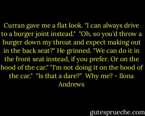 Curran gave me a flat look. "I can always drive to a burger joint instead." <br />"Oh, so you'd throw a burger down my throat and expect making out in the back seat?"<br />He grinned. "We can do it in the front seat instead, if you prefer. Or on the hood of the car."<br />"I'm not doing it on the hood of the car." <br />"Is that a dare?" <br />Why me? - Ilona Andrews