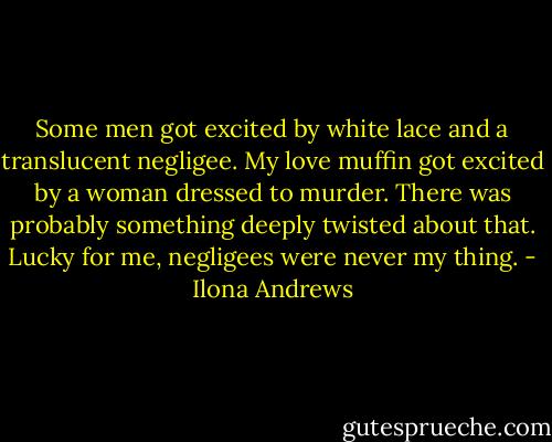 Some men got excited by white lace and a translucent negligee. My love muffin got excited by a woman dressed to murder. There was probably something deeply twisted about that. Lucky for me, negligees were never my thing. - Ilona Andrews