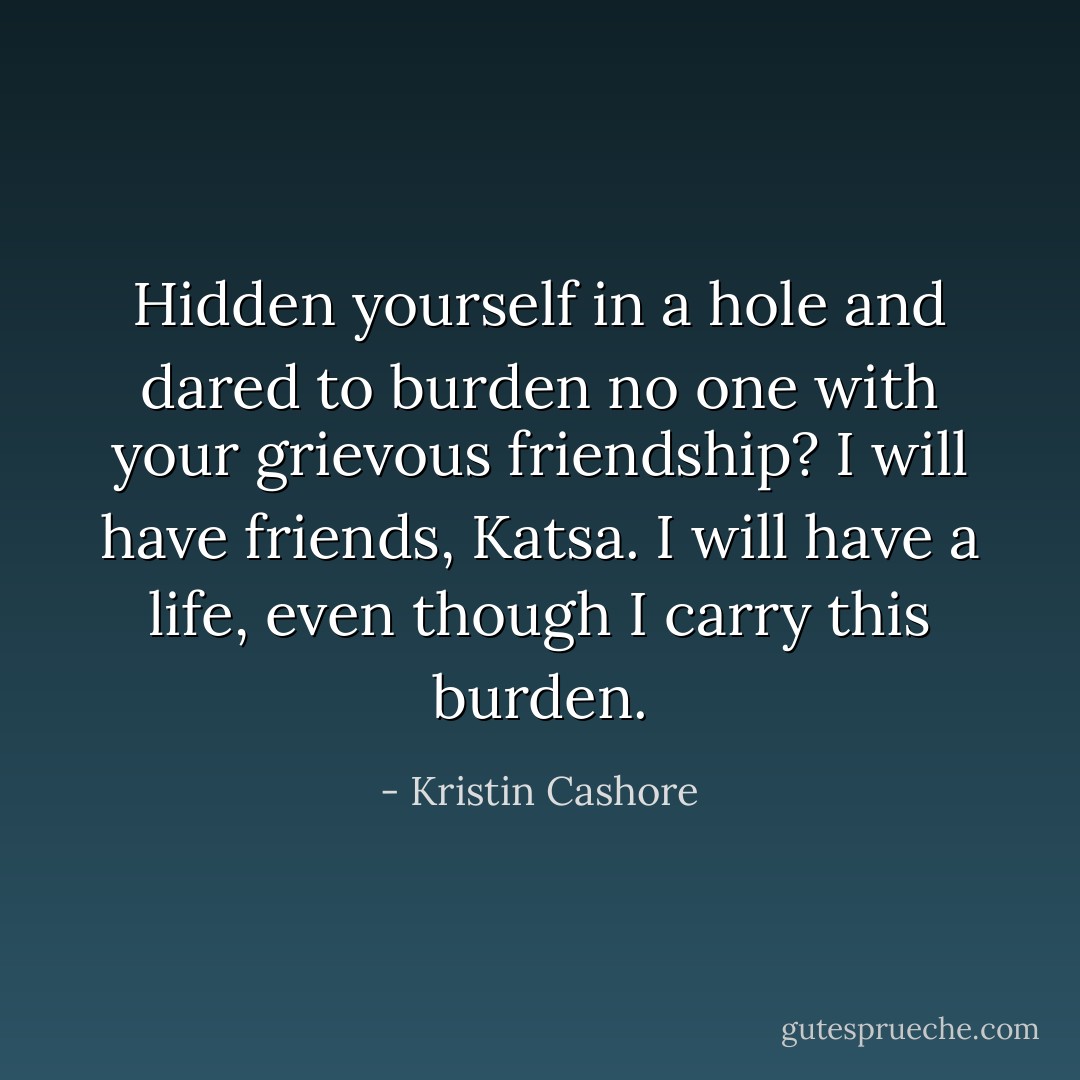 Hidden yourself in a hole and dared to burden no one with your grievous friendship? I will have friends, Katsa. I will have a life, even though I carry this burden. - Kristin Cashore