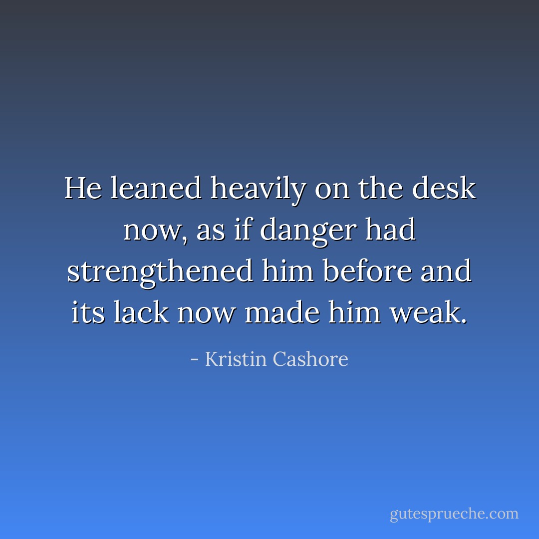 He leaned heavily on the desk now, as if danger had strengthened him before and its lack now made him weak. - Kristin Cashore