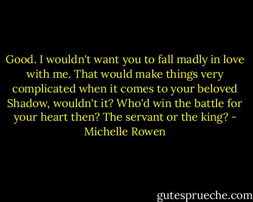 Good. I wouldn't want you to fall madly in love with me. That would make things very complicated when it comes to your beloved Shadow, wouldn't it? Who'd win the battle for your heart then? The servant or the king? - Michelle Rowen