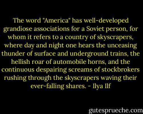 The word "America" has well-developed grandiose associations for a Soviet person, for whom it refers to a country of skyscrapers, where day and night one hears the unceasing thunder of surface and underground trains, the hellish roar of automobile horns, and the continuous despairing screams of stockbrokers rushing through the skyscrapers waving their ever-falling shares. - Ilya Ilf
