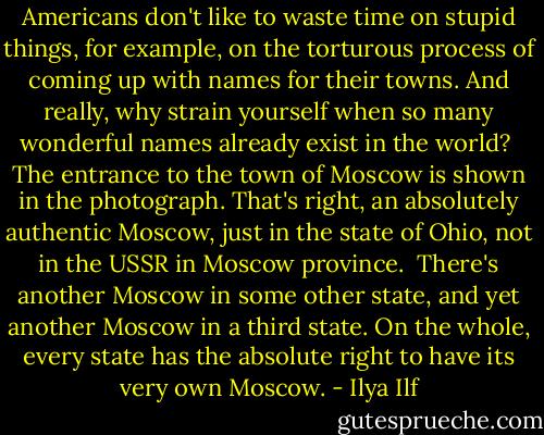 Americans don't like to waste time on stupid things, for example, on the torturous process of coming up with names for their towns. And really, why strain yourself when so many wonderful names already exist in the world?<br /><br />The entrance to the town of Moscow is shown in the photograph. That's right, an absolutely authentic Moscow, just in the state of Ohio, not in the USSR in Moscow province.<br /><br />There's another Moscow in some other state, and yet another Moscow in a third state. On the whole, every state has the absolute right to have its very own Moscow. - Ilya Ilf