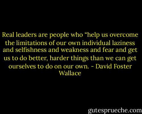 Real leaders are people who “help us overcome the limitations of our own individual laziness and selfishness and weakness and fear and get us to do better, harder things than we can get ourselves to do on our own. - David Foster Wallace