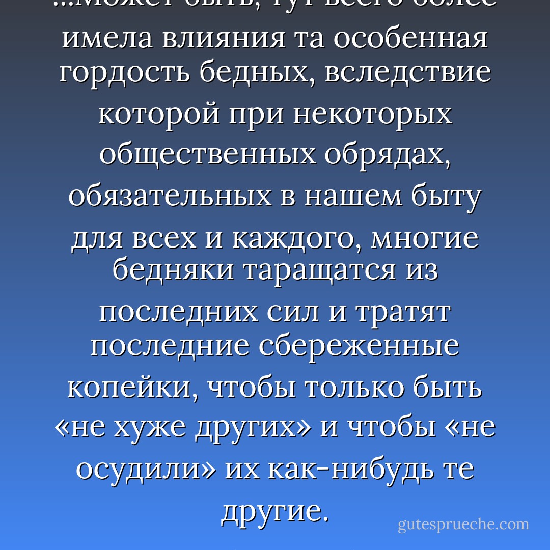 ...Может быть, тут всего более имела влияния та особенная гордость бедных, вследствие которой при некоторых общественных обрядах, обязательных в нашем быту для всех и каждого, многие бедняки таращатся из последних сил и тратят последние сбереженные копейки, чтобы только быть «не хуже других» и чтобы «не осудили» их как-нибудь те другие. - Fyodor Dostoevsky