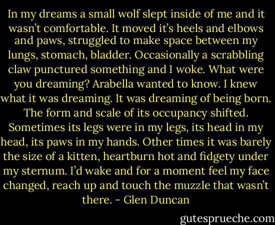 In my dreams a small wolf slept inside of me and it wasn’t comfortable. It moved it’s heels and elbows and paws, struggled to make space between my lungs, stomach, bladder. Occasionally a scrabbling claw punctured something and I woke. What were you dreaming? Arabella wanted to know. I knew what it was dreaming. It was dreaming of being born. The form and scale of its occupancy shifted. Sometimes its legs were in my legs, its head in my head, its paws in my hands. Other times it was barely the size of a kitten, heartburn hot and fidgety under my sternum. I’d wake and for a moment feel my face changed, reach up and touch the muzzle that wasn’t there. - Glen Duncan