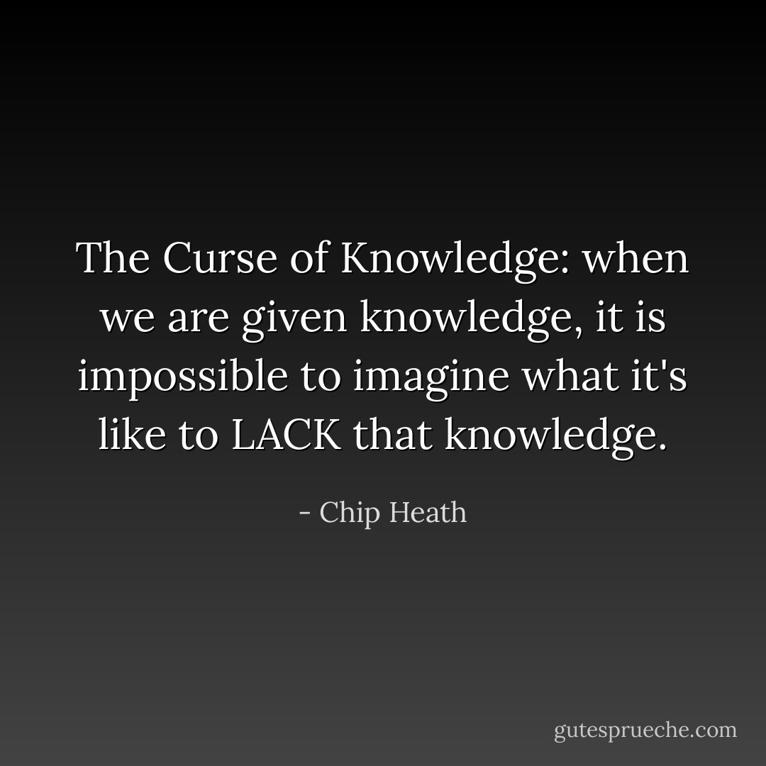 The Curse of Knowledge: when we are given knowledge, it is impossible to imagine what it's like to LACK that knowledge. - Chip Heath