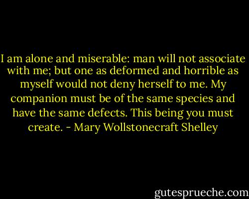 I am alone and miserable: man will not associate with me; but one as deformed and horrible as myself would not deny herself to me. My companion must be of the same species and have the same defects. This being you must create. - Mary Wollstonecraft Shelley