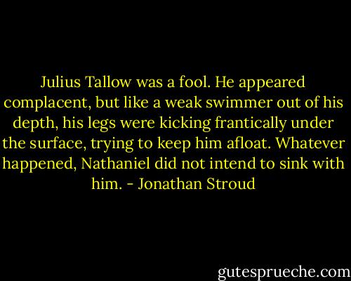 Julius Tallow was a fool. He appeared complacent, but like a weak swimmer out of his depth, his legs were kicking frantically under the surface, trying to keep him afloat. Whatever happened, Nathaniel did not intend to sink with him. - Jonathan Stroud