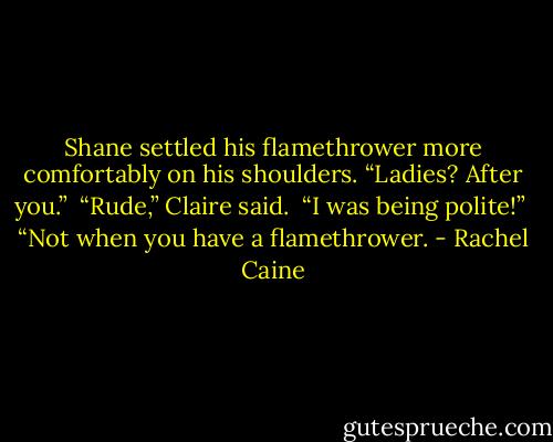 Shane settled his flamethrower more comfortably on his shoulders. “Ladies? After you.”<br /><br />“Rude,” Claire said.<br /><br />“I was being polite!”<br /><br />“Not when you have a flamethrower. - Rachel Caine
