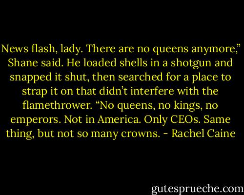 News flash, lady. There are no queens anymore,” Shane said. He loaded shells in a shotgun and snapped it shut, then searched for a place to strap it on that didn’t interfere with the flamethrower. “No queens, no kings, no emperors. Not in America. Only CEOs. Same thing, but not so many crowns. - Rachel Caine