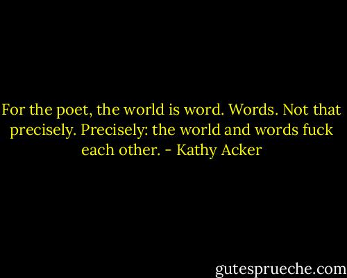 For the poet, the world is word. Words. Not that precisely. Precisely: the world and words fuck each other. - Kathy Acker