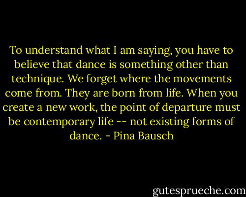 To understand what I am saying, you have to believe that dance is something other than technique. We forget where the movements come from. They are born from life. When you create a new work, the point of departure must be contemporary life -- not existing forms of dance. - Pina Bausch