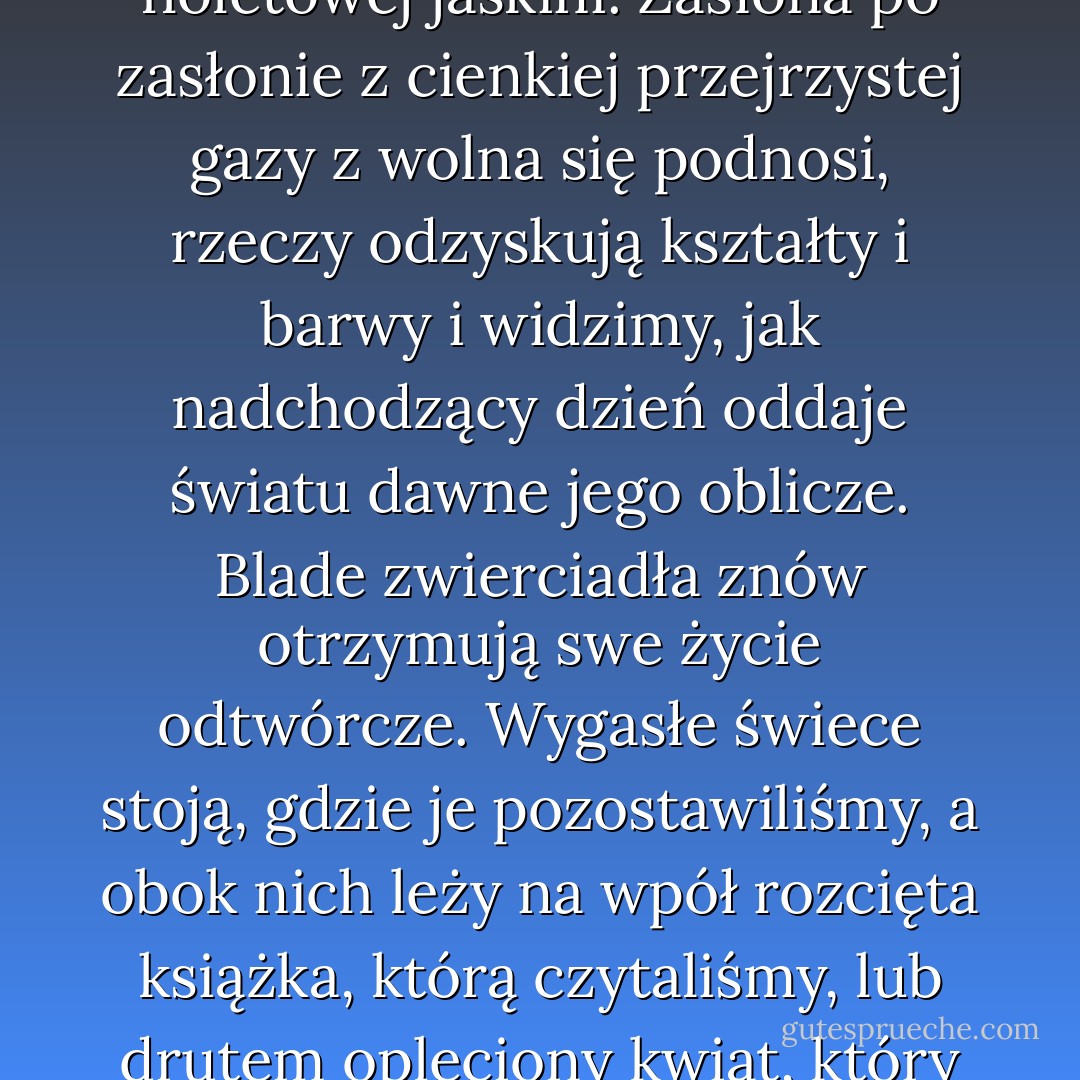 Chyba prawie każdy z nas czuwał kiedyś przed wschodem słońca, już to po jednej z<br />owych bezsennych nocy, przyprawiającej nas niemal o zakochanie się w śmierci, już to po<br />jednej z owych nocy lęku i szpetnych uciech, gdy przez komórki mózgu przeciągają<br />majaki, potworniejsze jeszcze od rzeczywistości, a ożywione tym intensywnym życiem<br />utajonym we wszelkiej groteskowości, które nadaje również gotykowi trwałą siłę życiową,<br />gdyż sztuka ta wydaje się przede wszystkim sztuką tych, których dusze zasępia choroba<br />marzenia. Z wolna białe palce wsuwają się przez firanki i zdają się drżeć. Niby czarne,<br />fantastyczne postacie - nieme cienie pełzają po kątach pokoju i tam się układają. Na<br />dworze słychać szelest ptaków w listowiu lub kroki ludzi idących do roboty albo jęki i<br />westchnienia wiatru, który zlatuje ze wzgórza i okrąża cichy dom, jakby się bał zbudzić<br />śpiącego, a jednak musiał odwołać sen z jego fioletowej jaskini. Zasłona po zasłonie z<br />cienkiej przejrzystej gazy z wolna się podnosi, rzeczy odzyskują kształty i barwy i<br />widzimy, jak nadchodzący dzień oddaje światu dawne jego oblicze. Blade zwierciadła<br />znów otrzymują swe życie odtwórcze. Wygasłe świece stoją, gdzie je pozostawiliśmy, a<br />obok nich leży na wpół rozcięta książka, którą czytaliśmy, lub drutem opleciony kwiat,<br />który nosiliśmy na balu, albo list, który obawialiśmy się przeczytać lub czytaliśmy zbyt<br />często. Wszystko wydaje się nie zmienione. Ze złudnych cieni nocy wyłania się<br />prawdziwe, znane nam życie. Musimy je podjąć, gdzie zostało przerwane, i ogarnia nas<br />uczucie straszne - uczucie konieczności zmuszającej do ciągłego zużywania sił w nużącym<br />kole codziennych wydarzeń lub też porywa nas dzika tęsknota, by pewnego poranka oczy<br />nasze otworzyły się na świat, co w mroku na nowo został stworzony ku naszej radości, na<br />świat, w którym rzeczy mają barwy i kształty nowe albo zmienione lub też kryją w sobie<br />nowe tajemnice; na świat, w którym przeszłość nie zajmowałaby wcale miejsce albo<br />bardzo mało, a w każdym razie nie w świadomej formie powinności czy skruchy, bo<br />nawet wspomnienie radości posiada swą gorycz jak wspomnienie rozkoszy - swój ból. - Oscar Wilde