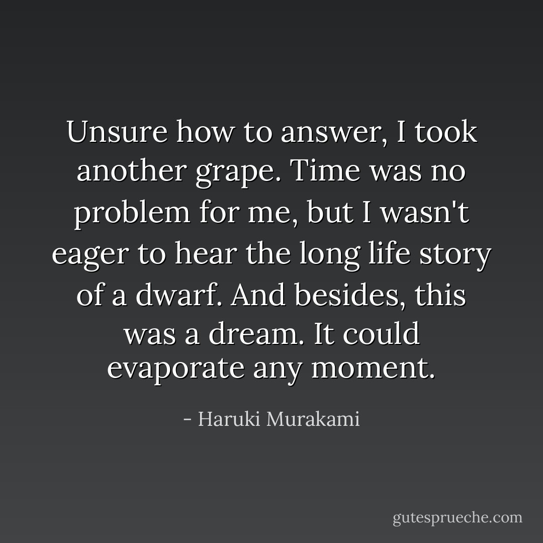 Unsure how to answer, I took another grape. Time was no problem for me, but I wasn't eager to hear the long life story of a dwarf. And besides, this was a dream. It could evaporate any moment. - Haruki Murakami