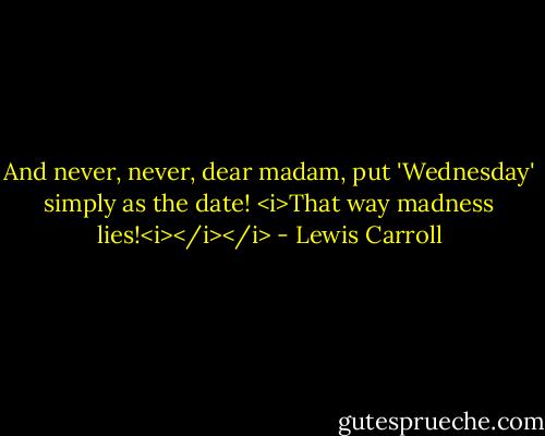 And never, never, dear madam, put 'Wednesday' simply as the date! <i>That way madness lies!<i></i></i> - Lewis Carroll