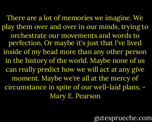 There are a lot of memories we imagine. We play them over and over in our minds, trying to orchestrate our movements and words to perfection. Or maybe it's just that I've lived inside of my head more than any other person in the history of the world. Maybe none of us can really predict how we will act at any give moment. Maybe we're all at the mercy of circumstance in spite of our well-laid plans. - Mary E. Pearson