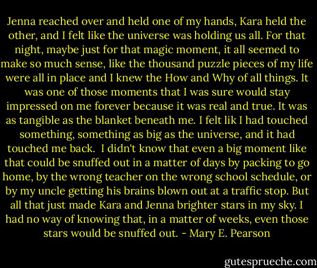 Jenna reached over and held one of my hands, Kara held the other, and I felt like the universe was holding us all.<br />For that night, maybe just for that magic moment, it all seemed to make so much sense, like the thousand puzzle pieces of my life were all in place and I knew the How and Why of all things. It was one of those moments that I was sure would stay impressed on me forever because it was real and true. It was as tangible as the blanket beneath me. I felt lik I had touched something, something as big as the universe, and it had touched me back. <br />I didn't know that even a big moment like that could be snuffed out in a matter of days by packing to go home, by the wrong teacher on the wrong school schedule, or by my uncle getting his brains blown out at a traffic stop.<br />But all that just made Kara and Jenna brighter stars in my sky. I had no way of knowing that, in a matter of weeks, even those stars would be snuffed out. - Mary E. Pearson