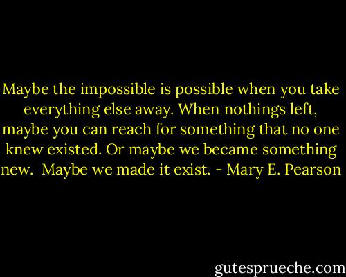 Maybe the impossible is possible when you take everything else away.<br />When nothings left, maybe you can reach for something that no one knew existed.<br />Or maybe we became something new. <br />Maybe we made it exist. - Mary E. Pearson